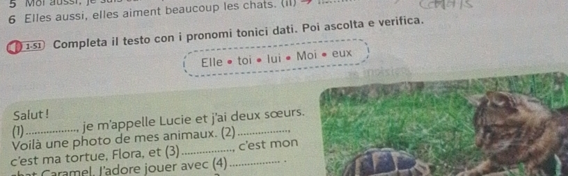 Elles aussi, elles aiment beaucoup les chats. (il) 
11 Completa il testo con i pronomi tonici dati. Poi ascolta e verifica. 
Elle • toi • lui • Moi • eux 
Salut ! 
(1) je m'appelle Lucie et j'ai deux sœurs. 
Voilà une photo de mes animaux. (2)_ 
c’est ma tortue, Flora, et (3)_ _c'est mon 
aramel. l'adore jouer avec (4)