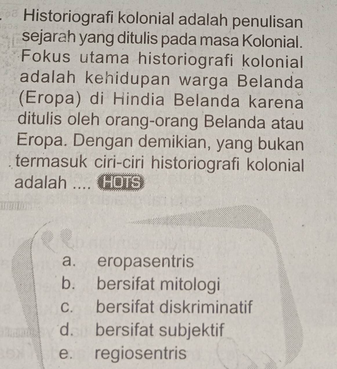 Historiografi kolonial adalah penulisan
sejarah yang ditulis pada masa Kolonial.
Fokus utama historiografi kolonial
adalah kehidupan warga Belanda
(Eropa) di Hindia Belanda karena
ditulis oleh orang-orang Belanda atau
Eropa. Dengan demikian, yang bukan
termasuk ciri-ciri historiografi kolonial
adalah .... OTS
a. eropasentris
b. bersifat mitologi
c. bersifat diskriminatif
d. bersifat subjektif
e. regiosentris