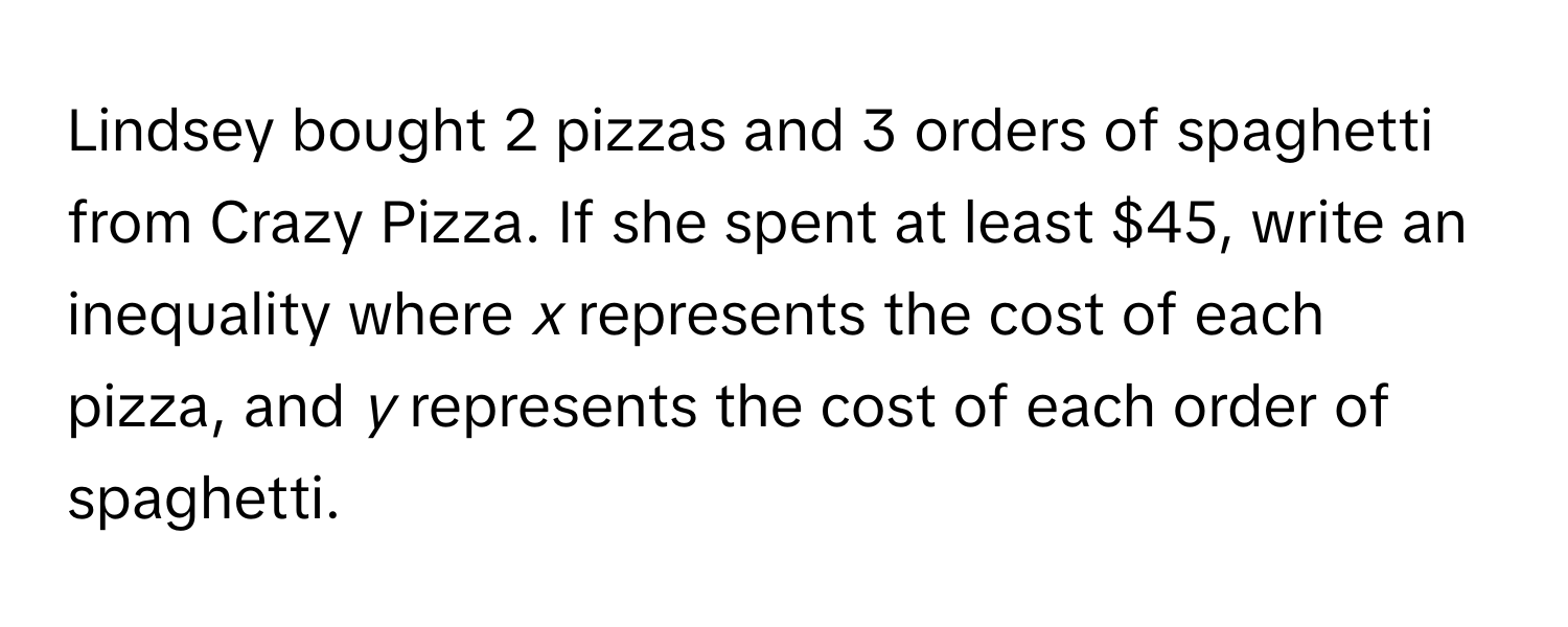 Lindsey bought 2 pizzas and 3 orders of spaghetti from Crazy Pizza. If she spent at least $45, write an inequality where *x* represents the cost of each pizza, and *y* represents the cost of each order of spaghetti.