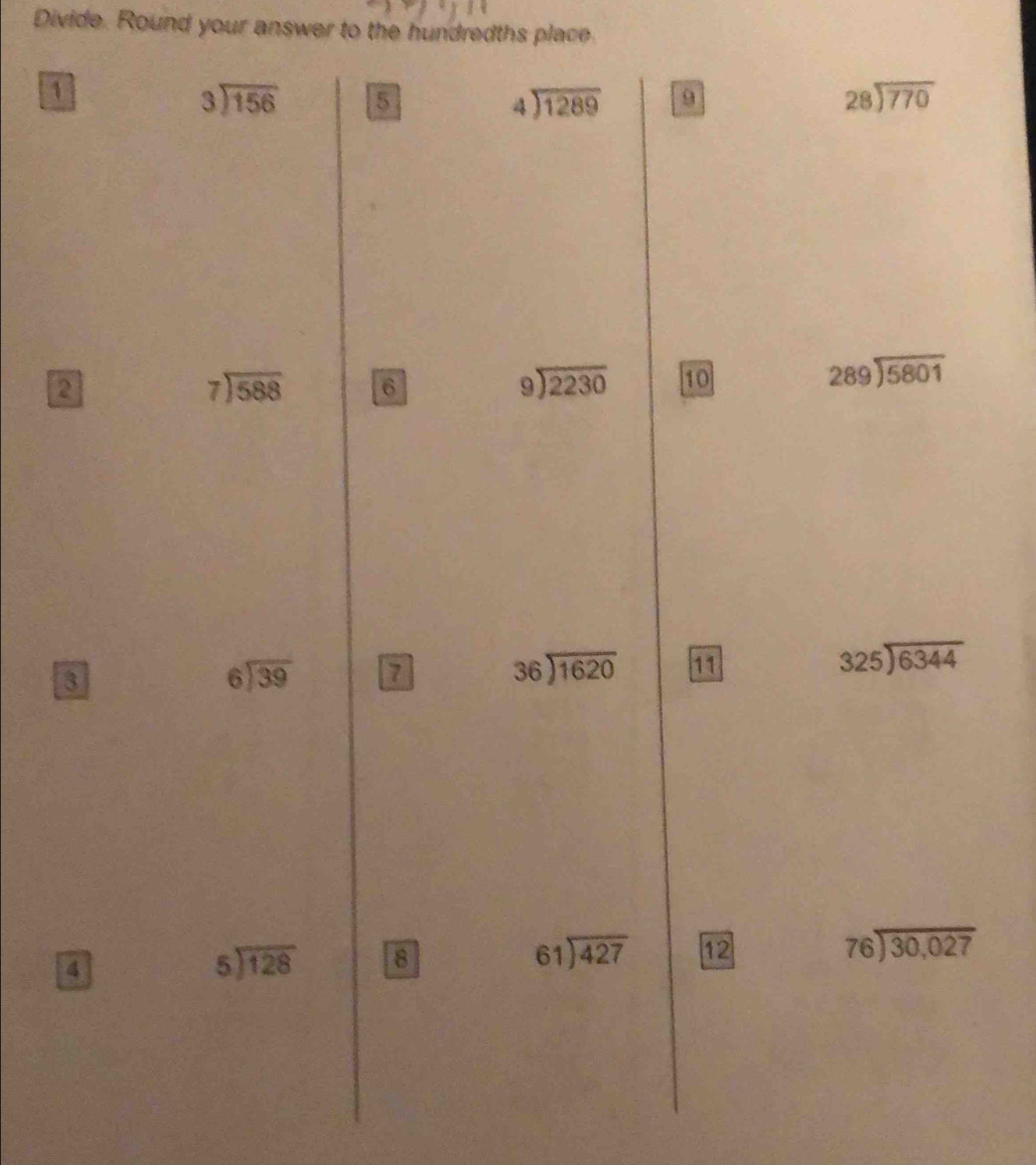 Divide. Round your answer to the hundredths place 
1
beginarrayr 3encloselongdiv 156endarray 5
beginarrayr 4encloselongdiv 1289endarray 9
beginarrayr 28encloselongdiv 770endarray
2
beginarrayr 7encloselongdiv 588endarray 6
beginarrayr 9encloselongdiv 2230endarray 10 beginarrayr 289encloselongdiv 5801endarray
3
beginarrayr 6encloselongdiv 39endarray 7
beginarrayr 36encloselongdiv 1620endarray 11 325encloselongdiv 6344
beginarrayr 76encloselongdiv 30,027endarray
4
beginarrayr 5encloselongdiv 128endarray 8
beginarrayr 61encloselongdiv 427endarray 12