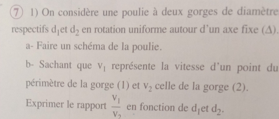 ⑦ 1) On considère une poulie à deux gorges de diamètre 
respectifs d_1 et d_2 en rotation uniforme autour d’un axe fixe (Δ). 
a- Faire un schéma de la poulie. 
b- Sachant que V_1 représente la vitesse d'un point du 
périmètre de la gorge (1) et V_2 celle de la gorge (2). 
Exprimer le rapport frac V_1V_2 en fonction de d_1 et d_2.