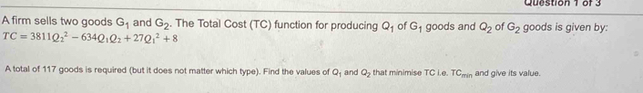 A firm sells two goods G_1 and G_2. The Total Cost (TC) function for producing Q_1 of G_1 goods and Q_2 of G_2 goods is given by:
TC=3811Q_2^(2-634Q_1)Q_2+27Q_1^(2+8
A total of 117 goods is required (but it does not matter which type). Find the values of Q_1) and Q_2 that minimise TC i.e. TC_min and give its value.