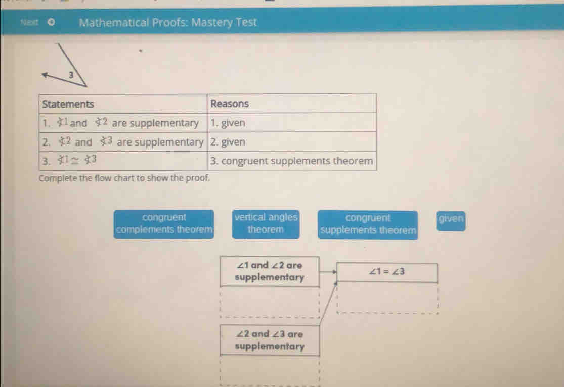 Neart Mathematical Proofs: Mastery Test
Complete the flow chart to show the proof
congruent vertical angles congruent given
complements theorem theorem supplements theorem
∠ 1 and ∠ 2 are
∠ 1=∠ 3
supplementary
∠ 2 and ∠ 3 are
supplementary