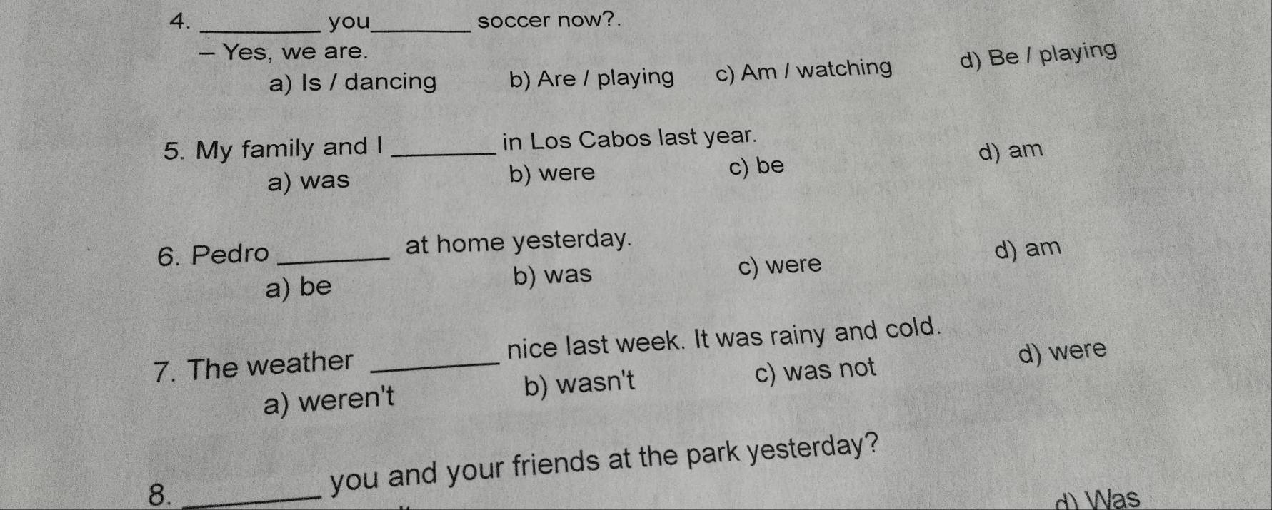 you_ soccer now?.
- Yes, we are.
a) Is / dancing b) Are / playing c) Am / watching d) Be / playing
5. My family and I _in Los Cabos last year.
a) was b) were c) be d) am
6. Pedro _at home yesterday.
a) be b) was c) were
d) am
7. The weather _nice last week. It was rainy and cold.
a) weren't b) wasn't c) was not d) were
8. _you and your friends at the park yesterday?
d) Was