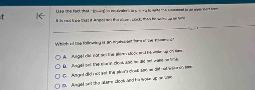 Use the fact that sim (pto q) is equivalent to pwedge sim q to write the statement in an equivalent form.
t
It is not true that if Angel set the alarm clock, then he woke up on time.
Which of the following is an equivalent form of the statement?
A. Angel did not set the alarm clock and he woke up on time.
B. Angel set the alarm clock and he did not wake on time.
C. Angel did not set the alarm clock and he did not wake on time.
D. Angel set the alarm clock and he woke up on time.