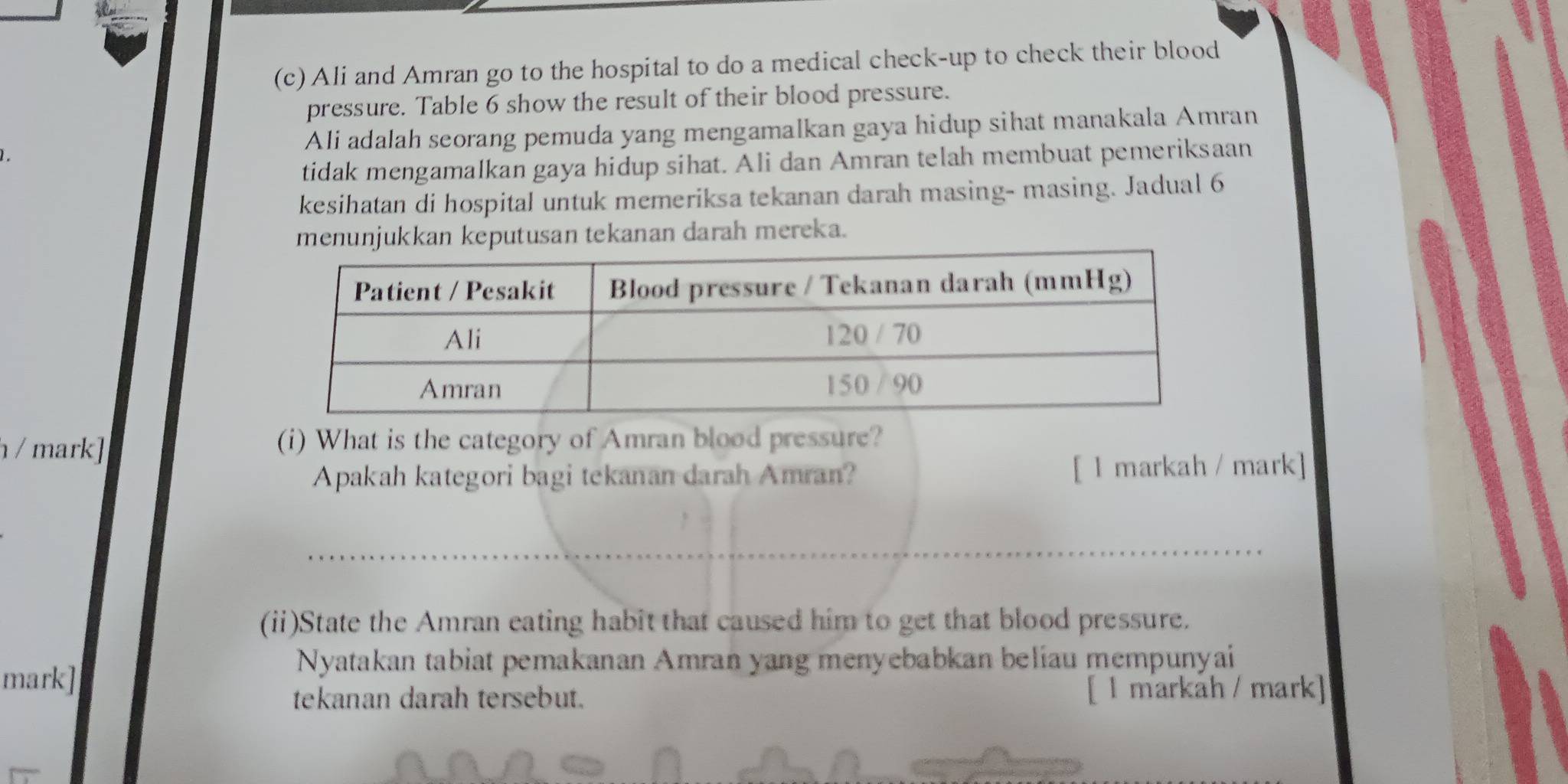 Ali and Amran go to the hospital to do a medical check-up to check their blood 
pressure. Table 6 show the result of their blood pressure. 
Ali adalah seorang pemuda yang mengamalkan gaya hidup sihat manakala Amran 
tidak mengamalkan gaya hidup sihat. Ali dan Amran telah membuat pemeriksaan 
kesihatan di hospital untuk memeriksa tekanan darah masing- masing. Jadual 6 
menunjukkan keputusan tekanan darah mereka. 
/ mark] (i) What is the category of Amran blood pressure? 
Apakah kategori bagi tekanan darah Amran? [ l markah / mark] 
(ii)State the Amran eating habit that caused him to get that blood pressure. 
Nyatakan tabiat pemakanan Amran yang menyebabkan beliau mempunyai 
mark] 
tekanan darah tersebut. [ 1 markåh / mark]