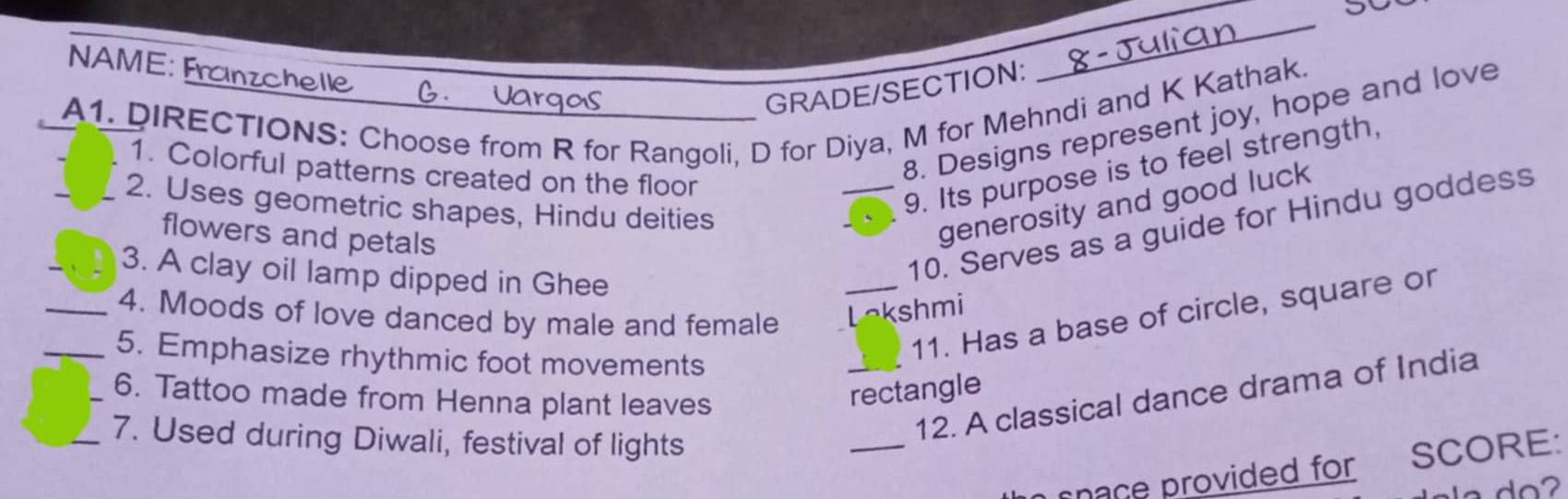 NAME: Franzchelle 
GRADE/SECTION: 
_ 
A1. DIRECTIONS: Choose from R for Rangoli, D for Diya, M for Mehndi and K Kathak. 
8. Designs represent joy, hope and love 
1. Colorful patterns created on the floor 
_2. Uses geometric shapes, Hindu deities 
_9. Its purpose is to feel strength, 
10. Serves as a guide for Hindu goddess 
flowers and petals 
generosity and good luck 
_3. A clay oil lamp dipped in Ghee 
_4. Moods of love danced by male and female Lokshmi 
_5. Emphasize rhythmic foot movements 
_11. Has a base of circle, square or 
_6. Tattoo made from Henna plant leaves 
rectangle 
_7. Used during Diwali, festival of lights 
_ 
_12. A classical dance drama of India 
nace provided for SCORE: