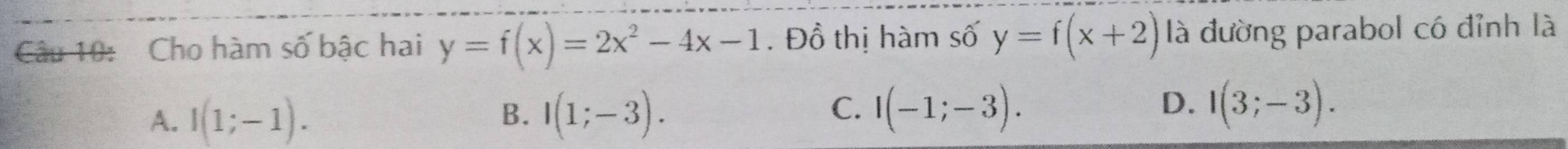 Cho hàm số bậc hai y=f(x)=2x^2-4x-1. Đồ thị hàm số y=f(x+2) là đường parabol có đỉnh là
B.
A. I(1;-1). I(1;-3).
C. I(-1;-3). I(3;-3). 
D.