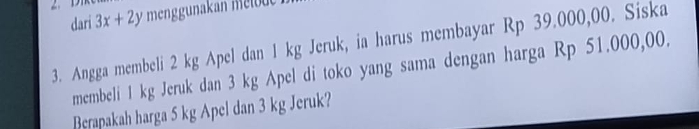 dari 3x+2y menggunakan me lout 
3. Angga membeli 2 kg Apel dan 1 kg Jeruk, ia harus membayar Rp 39.000,00. Siska 
membeli 1 kg Jeruk dan 3 kg Apel di toko yang sama dengan harga Rp 51.000,00. 
Berapakah harga 5 kg Apel dan 3 kg Jeruk?