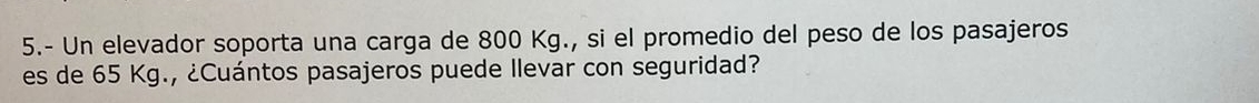 5.- Un elevador soporta una carga de 800 Kg., si el promedio del peso de los pasajeros 
es de 65 Kg., ¿Cuántos pasajeros puede Ilevar con seguridad?