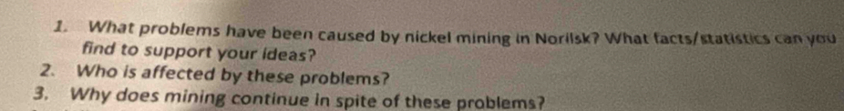 What problems have been caused by nickel mining in Norilsk? What facts/statistics can you 
find to support your ideas? 
2. Who is affected by these problems? 
3. Why does mining continue in spite of these problems?