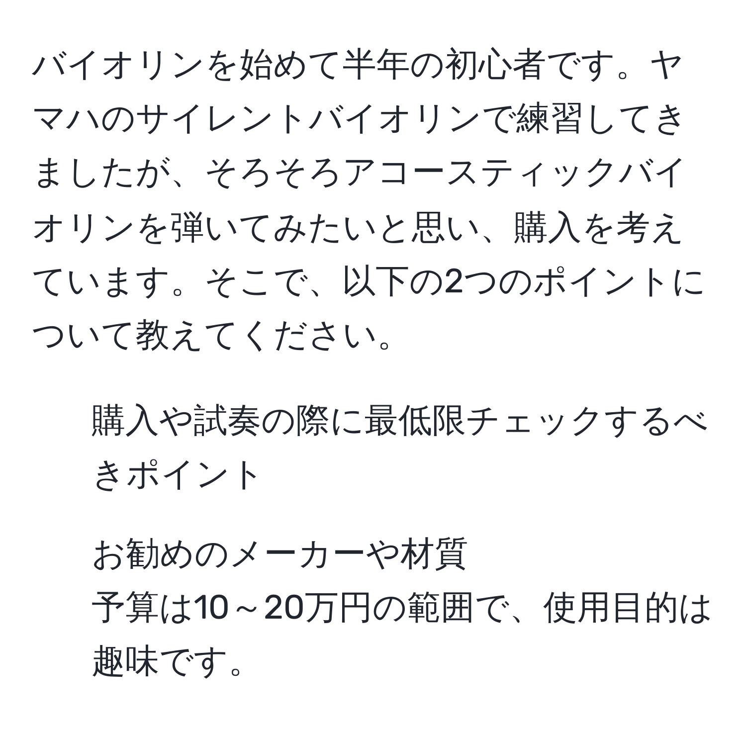 バイオリンを始めて半年の初心者です。ヤマハのサイレントバイオリンで練習してきましたが、そろそろアコースティックバイオリンを弾いてみたいと思い、購入を考えています。そこで、以下の2つのポイントについて教えてください。  
1) 購入や試奏の際に最低限チェックするべきポイント  
2) お勧めのメーカーや材質  
予算は10～20万円の範囲で、使用目的は趣味です。