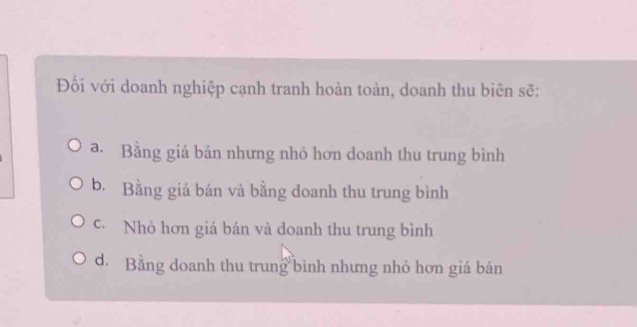 Đối với doanh nghiệp cạnh tranh hoàn toàn, doanh thu biên sẽ:
a. Bằng giá bán nhưng nhó hơn doanh thu trung bình
b. Bằng giả bán và bằng doanh thu trung bình
c. Nhỏ hơn giá bán và doanh thu trung bình
d. Bằng doanh thu trung bình nhưng nhỏ hơn giá bán