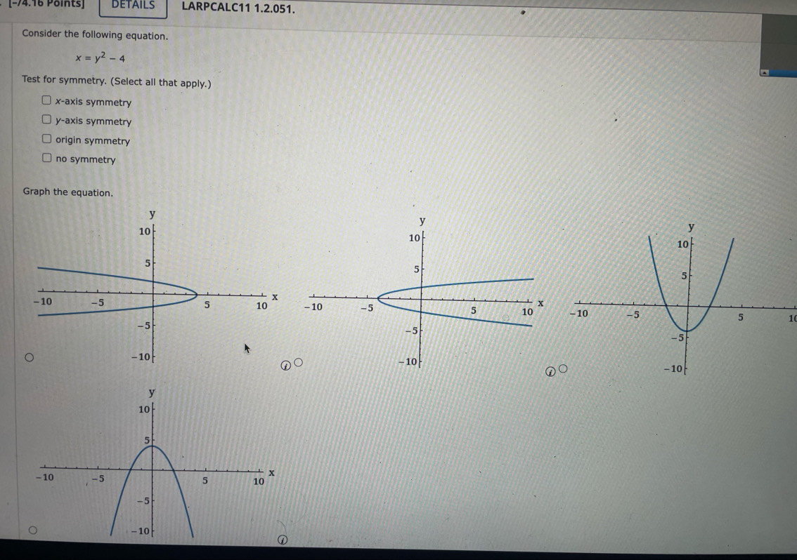 DETAILS LARPCALC11 1.2.051.
Consider the following equation.
x=y^2-4
Test for symmetry. (Select all that apply.)
x-axis symmetry
y-axis symmetry
origin symmetry
no symmetry
Graph the equation.
10