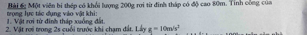 Một viên bi thép có khối lượng 200g rơi từ đỉnh tháp có độ cao 80m. Tính cổng của 
trọng lực tác dụng vào vật khi: 
T. Vật rơi từ đỉnh tháp xuống đất. 
2. Vật rơi trong 2s cuối trước khi chạm đất. Lấy g=10m/s^2