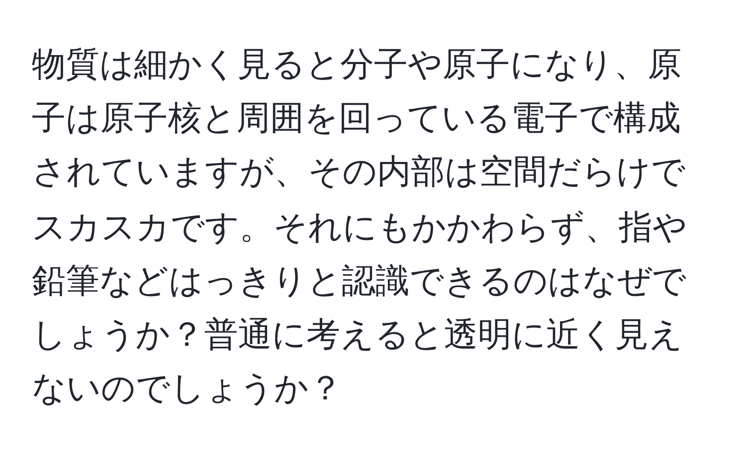 物質は細かく見ると分子や原子になり、原子は原子核と周囲を回っている電子で構成されていますが、その内部は空間だらけでスカスカです。それにもかかわらず、指や鉛筆などはっきりと認識できるのはなぜでしょうか？普通に考えると透明に近く見えないのでしょうか？