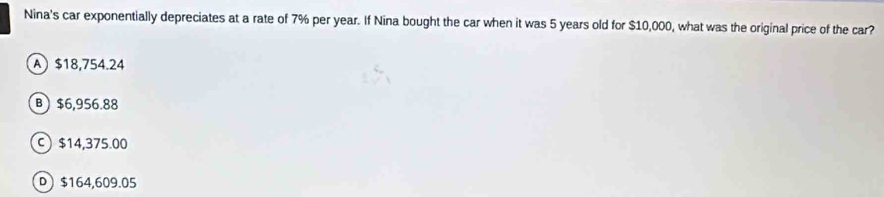 Nina's car exponentially depreciates at a rate of 7% per year. If Nina bought the car when it was 5 years old for $10,000, what was the original price of the car?
A $18,754.24
B $6,956.88
C) $14,375.00
D $164,609.05