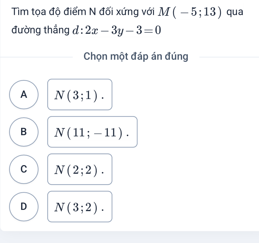 Tìm tọa độ điểm N đối xứng với M(-5;13) qua
đường thẳng d:2x-3y-3=0
Chọn một đáp án đúng
A N(3;1).
B N(11;-11).
C N(2;2).
D N(3;2).