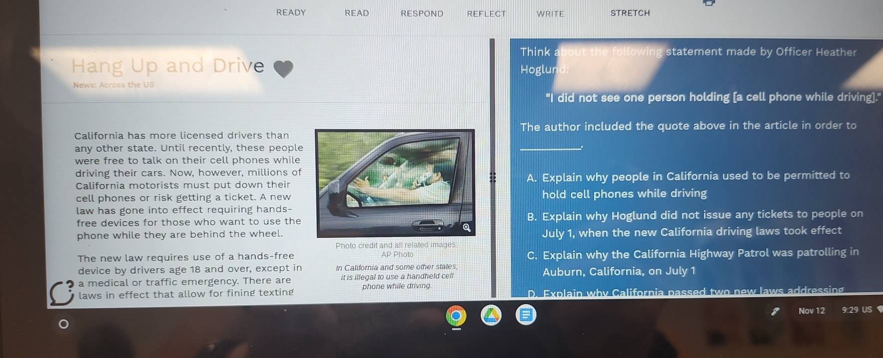 READY READ RESPOND REFLECT WRITE STRETCH
Think owin statement made by Officer Heather
Hang Up and Drive Hoglun
News: Across the US
"I did not see one person holding [a cell phone while driving]."
The author included the quote above in the article in order to
California has more licensed drivers than
any other state. Until recently, these people
were free to talk on their cell phones while 
driving their cars. Now, however, millions of
California motorists must put down theirA. Explain why people in California used to be permitted to
cell phones or risk getting a ticket. A newhold cell phones while driving
law has gone into effect requiring hands-
free devices for those who want to use theB. Explain why Hoglund did not issue any tickets to people on
phone while they are behind the wheel.July 1, when the new California driving laws took effect
Photo credit and all related images:
The new law requires use of a hands-free AP Photc C. Explain why the California Highway Patrol was patrolling in
device by drivers age 18 and over, except in In California and some other states, Auburn, California, on July 1
a medical or traffic emergency. There are it is illegal to use a handheld cell
phone while driving.
laws in effect that allow for fining texting D. Explain why California passed two new laws addressing
Nov 12 9:29 US