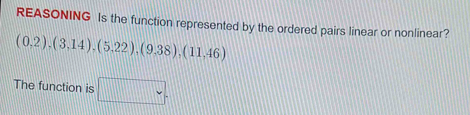 REASONING Is the function represented by the ordered pairs linear or nonlinear?
(0,2),(3,14),(5,22),(9,38),(11,46)
The function is □ .