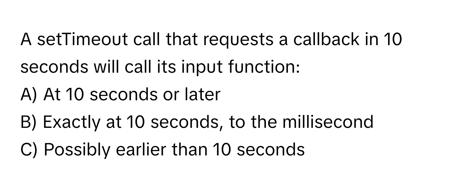 A setTimeout call that requests a callback in 10 seconds will call its input function:

A) At 10 seconds or later
B) Exactly at 10 seconds, to the millisecond
C) Possibly earlier than 10 seconds