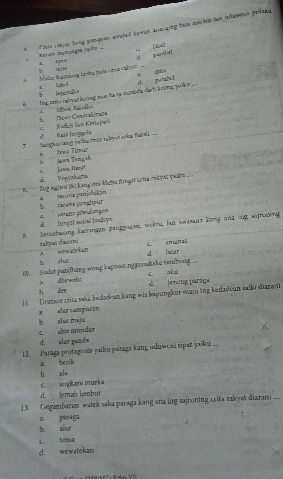 Crita rakyat kang paragane awujud kewan ananging bisa micara lan nduweni prilaku
kayata manungsa yaiku ....
c. fabel
d. parabe
a epos
b. mite
C. mite
5. Malin Kundang klebu jinis crita rakyat_
a. fabel
d. parabel
b. legendha
6. Ing crita rakyat keong mas kang disabda dadi keong yaiku ....
a. Mbok Randha
b. Dewi Candrakirana
c. Raden Inu Kertapati
d. Raja Jenggala
7. Sangkuriang yaiku crita rakyat saka tlatah_
a. Jawa Timur
b. Jawa Tengah
c. Jawa Barat
d. Yogyakarta
8. Ing ngisor iki kang ora klebu fungsi crita rakyat yaiku ....
a. sarana panjalukan
b. sarana panglipur
c.  sarana piwulangan
d. fungsi sosial budaya
9. Samubarang katrangan panggonan, wektu, lan swasana kang ana ing sajroning
rakyat diarani ....
a. wewatekan c. amanat
b. alur d. latar
10. Sudut pandhang wong kapisan nggunakake tembung ....
C. aku
a. dheweke
b. dee d. jeneng paraga
11. Urutane crita saka kedadean kang wis kapungkur maju ing kedadean saiki diarani
a. alur campuran
b. alur maju
c. alur mundur
d. alur ganda
12. Paraga protagonis yaiku paraga kang nduweni sipat yaiku ....
a. becik
b. ala
c. angkara murka
d. lemah lembut
13. Gegambaran watek saka paraga kang ana ing sajroning crita rakyat diarani ....
a. paraga
b. alur
c. tema
d. wewatekan
*  CM  R/MT« Kølrs VII