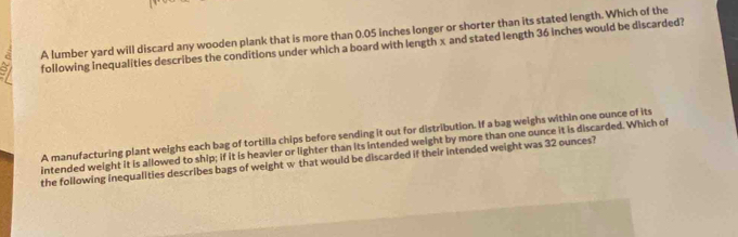 A lumber yard will discard any wooden plank that is more than 0.05 inches longer or shorter than its stated length. Which of the 
following inequalities describes the conditions under which a board with length x and stated length 36 inches would be discarded? 
A manufacturing plant weighs each bag of tortilla chips before sending it out for distribution. If a bag weighs within one ounce of its 
intended weight it is allowed to ship; if it is heavier or lighter than its intended weight by more than one ounce it is discarded. Which of 
the following inequalities describes bags of weight w that would be discarded if their intended weight was 32 ounces?