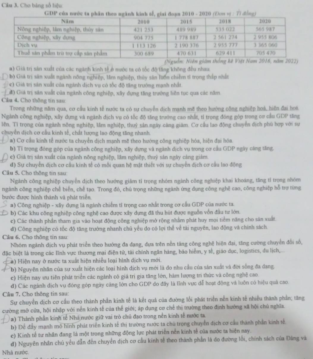 Cho bảng số liệu:
GDP của nước ta phâ 2010 - 2020 (Đơn vị : Tỉ đồng)
a) Giá trị sản xuất của các ngành kinh tế ở nước ta có tốc độ tăng không đều nhau.
b) Giả trị sản xuất ngành nông nghiệp, lâm nghiệp, thủy sản luồn chiếm tỉ trọng thấp nhất
c) Giả trị sản xuất của ngành địch vụ có tốc độ tăng trưởng mạnh nhất.
đ) Giả trị sản xuất của ngành công nghiệp, xây dựng tăng trưởng liên tục qua các năm.
Câu 4, Cho thông tin sau:
Trong những năm qua, cơ cấu kinh tế nước ta có sự chuyển dịch mạnh mẽ theo hướng công nghiệp hoá, hiện đai hoá
Ngành công nghiệp, xây dựng và ngành dịch vụ có tốc độ tăng trưởng cao nhất, tỉ trọng đóng góp trong cơ cầu GDP tăng
lên. Tỉ trọng của ngành nông nghiệp, lâm nghiệp, thuỷ sản ngày càng giảm. Cơ cầu lao động chuyển dịch phủ hợp với sự
chuyển dịch cơ cầu kinh tế, chất lượng lao động tăng nhanh.
a) Cơ cầu kinh tế nước ta chuyển dịch mạnh mẽ theo hướng công nghiệp hóa, hiện đại hóa.
b) Tỉ trọng đóng góp của ngành công nghiệp, xây dựng và ngành dịch vụ trong cơ cầu GDP ngày cảng tăng.
c) Giả trị sản xuất của ngành nông nghiệp, lâm nghiệp, thuỷ sản ngày càng giảm.
d) Sự chuyển dịch cơ cầu kinh tế có mối quan hệ mật thiết với sự chuyển dịch cơ cầu lao động
Câu 5. Cho thông tin sau:
Ngành công nghiệp chuyển dịch theo hướng giảm tỉ trọng nhóm ngành công nghiệp khai khoáng, tăng tỉ trọng nhóm
ngành công nghiệp chế biến, chế tạo. Trong đó, chú trọng những ngành ứng dụng công nghệ cao, công nghiệp hỗ trợ từng
bước được hình thành và phát triển.
a) Công nghiệp - xây dựng là ngành chiếm tỉ trọng cao nhất trong cơ cầu GDP của nước ta.
b) Các khu công nghiệp công nghệ cao được xây dựng đã thu hút được nguồn vốn đầu tư lớn.
c) Các thành phần tham gia vào hoạt động công nghiệp mở rộng nhằm phát huy mọi tiềm năng cho sản xuất
d) Công nghiệp có tốc độ tăng trưởng nhanh chủ yếu do có lợi thế về tài nguyên, lao động và chính sách
Câu 6. Cho thông tin sau:
Nhóm ngành dịch vụ phát triển theo hướng đa dạng, dựa trên nền tảng công nghệ hiện đại, tăng cường chuyển đổi số,
đặc biệt là trong các lĩnh vực thương mại điện tử, tài chính ngân hàng, bảo hiểm, y tế, giáo dục, logistics, du lịch,
(a) Hiện nay ở nước ta xuất hiện nhiều loại hình dịch vụ mới.
(b) Nguyên nhân của sự xuất hiện các loại hình dịch vụ mới là do nhu cầu của sản xuất và đời sống đa dạng
c) Hiện nay ưu tiên phát triển các ngành có giá trị gia tăng lớn, hàm lượng trì thức và công nghệ cao.
d) Các ngành dịch vụ đóng góp ngày cảng lớn cho GDP do đây là lĩnh vực dễ hoạt động và luôn có hiệu quả cao.
Câu 7. Cho thông tin sau:
Sự chuyền dịch cơ cầu theo thành phần kinh tế là kết quả của đường lối phát triển nền kinh tế nhiều thành phần; tăng
cường mở cửa, hội nhập với nền kinh tế của thế giới; áp dụng cơ chế thị trường theo định hướng xã hội chủ nghĩa.
a) Thành phần kinh tế Nhà nước giữ vai trò chủ đạo trong nền kinh tế nước ta
b) Để đầy mạnh mô hình phát triển kinh tể thị trường nước ta chú trọng chuyển dịch cơ cầu thành phần kinh tế
c) Kinh tế tư nhân đang là một trong những động lực phát triển nền kinh tế của nước ta hiện nay.
d) Nguyên nhân chủ yều dẫn đến chuyển dịch cơ cầu kinh tế theo thành phần là do đường lối, chính sách của Đảng và
Nhà nước.