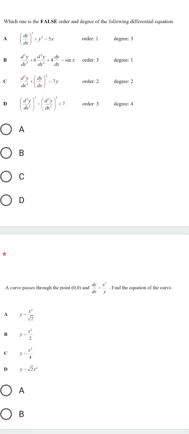 Which one is the FALSE order and degree of the following differential equation
A ( dy/dx )^3+y^2=5x degree: 3
order: 1
B  d^3y/dx^3 +6 d^2y/dx^2 +4 dy/dx =sin x order: 3 degree: 1
C  d^2y/dx^2 +( dy/dx )^2=7y order: 2 degree: 2
D ( d^3y/dx^3 )^4=( d^2y/dx^2 )^3+7 order: 3 degree: 4
A
B
C
D
*
A curve passes through the point (0,0) and  dy/dx = x^3/y . Find the equation of the curve.
A y= x^2/sqrt(2) 
B y= x^2/2 
C y= x^2/4 
D y=sqrt(2)x^2
A
B