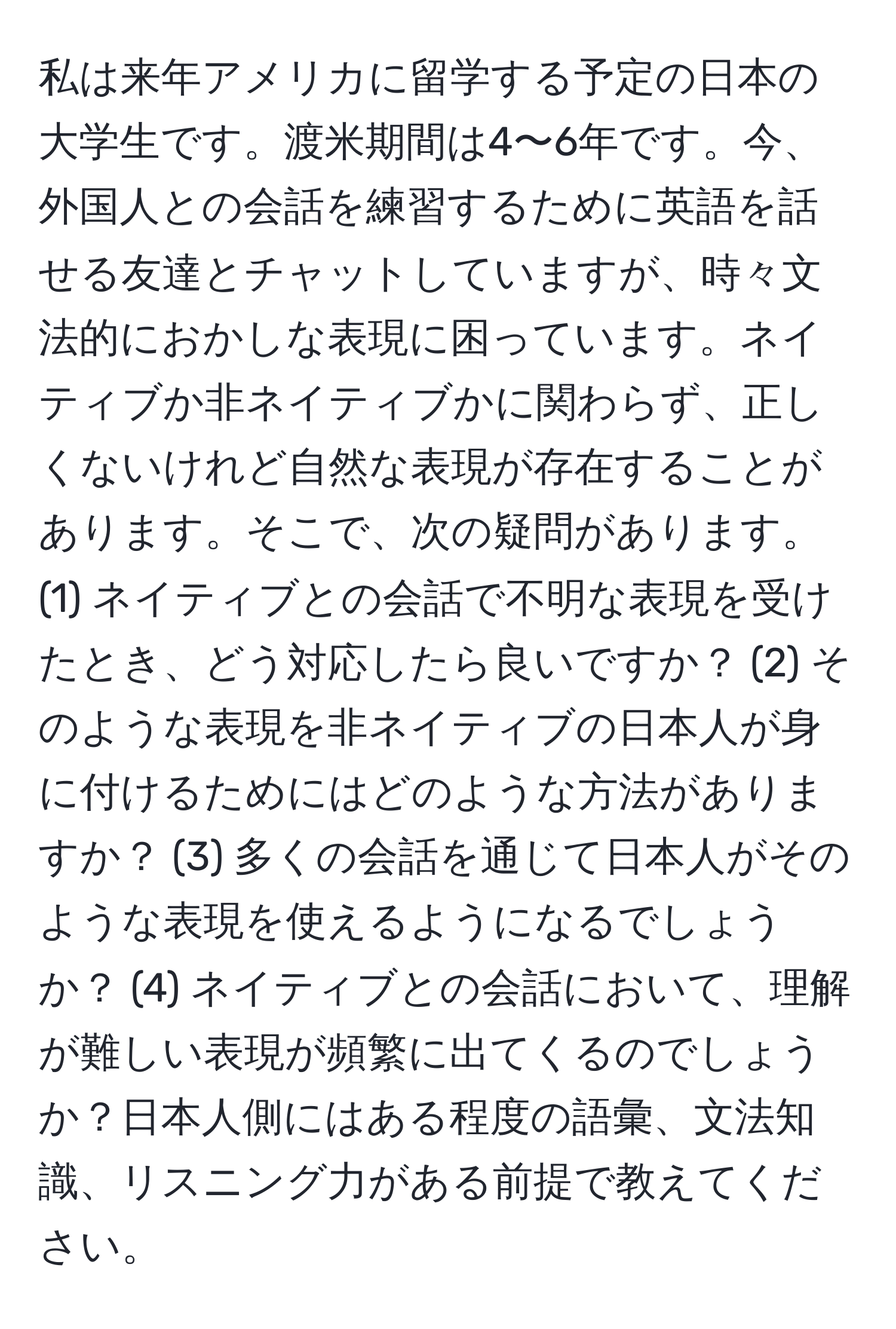 私は来年アメリカに留学する予定の日本の大学生です。渡米期間は4〜6年です。今、外国人との会話を練習するために英語を話せる友達とチャットしていますが、時々文法的におかしな表現に困っています。ネイティブか非ネイティブかに関わらず、正しくないけれど自然な表現が存在することがあります。そこで、次の疑問があります。(1) ネイティブとの会話で不明な表現を受けたとき、どう対応したら良いですか？ (2) そのような表現を非ネイティブの日本人が身に付けるためにはどのような方法がありますか？ (3) 多くの会話を通じて日本人がそのような表現を使えるようになるでしょうか？ (4) ネイティブとの会話において、理解が難しい表現が頻繁に出てくるのでしょうか？日本人側にはある程度の語彙、文法知識、リスニング力がある前提で教えてください。