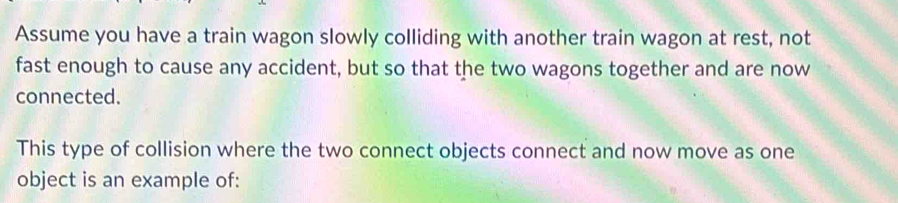 Assume you have a train wagon slowly colliding with another train wagon at rest, not 
fast enough to cause any accident, but so that the two wagons together and are now 
connected. 
This type of collision where the two connect objects connect and now move as one 
object is an example of: