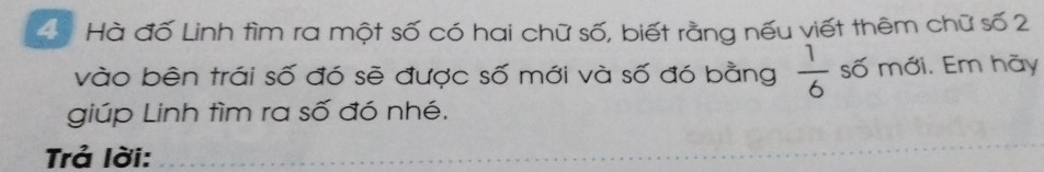 Hà đố Linh tìm ra một số có hai chữ số, biết rằng nếu viết thêm chữ số 2
vào bên trái số đó sẽ được số mới và số đó bằng  1/6  số mới. Em hãy 
giúp Linh tìm ra số đó nhé. 
Trả lời: