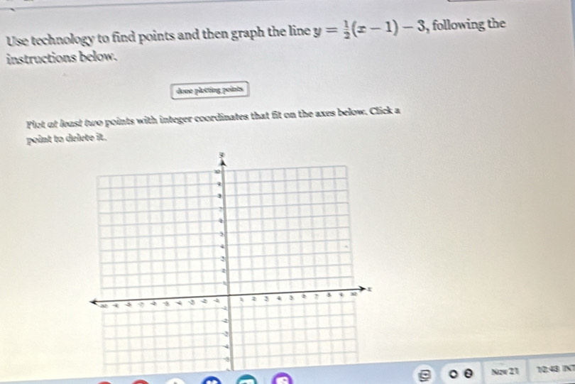 Use technology to find points and then graph the line y= 1/2 (x-1)-3 , following the 
instructions below. 
done plotting points 
Plot at least two points with integer coordinates that fit on the axes below. Click a 
point to delete it. 
o 0 Nzw 21 10:43 INT