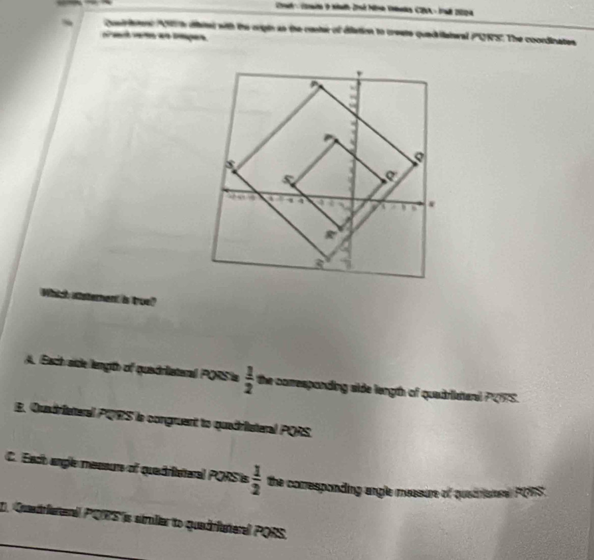 Cad - Camto o stath Jné Mine Vebala CIA - Iad 200a
~ Qusirient h dal with the crigin an the conter of dilation to creats quadiatural PQRS '. The coordinates
hent is true?
A. Each side length of quiadriateral PQRS ia  1/2  the conresponding side length of quadriatenl PCIFS.
E. Quadrieteral PQRS le congruent to quadritsteral PORS.
C. Each angle messurs of quadriataral PORS is  1/2  the comesponding angle measure of quetnistr PO7S .
2. Quetreral PQS is similiar to quadritateral PORS.