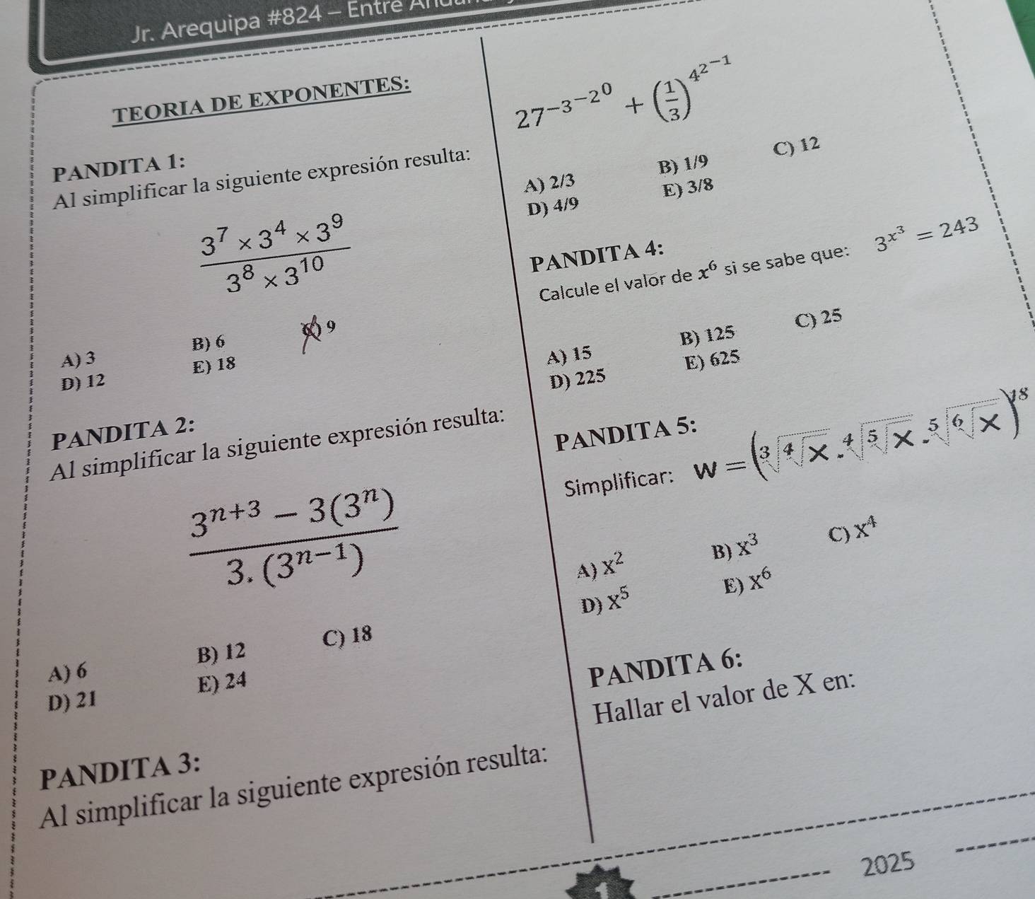 Jr. Arequipa #824 - Entre Anu
TEORIA DE EXPONENTES:
27^(-3^-2^0)+( 1/3 )^4^(2^-1)
A) 2/3 B) 1/9 C) 12
PANDITA 1:
Al simplificar la siguiente expresión resulta:
D) 4/9 E) 3/8
 (3^7* 3^4* 3^9)/3^8* 3^(10) 
x^6 s se sabe que: 3^(x^3)=243
PANDITA 4:
9 Calcule el valor de
B) 6
B) 125 C) 25
A) 3 A) 15
D) 12 E) 18
PANDITA 2: D) 225 E) 625
PANDITA 5:
Al simplificar la siguiente expresión resulta:
Simplificar: W=(sqrt[3](sqrt [4]x)· sqrt[4](sqrt [5]x)· sqrt[5](sqrt [6]x))^18
 (3^(n+3)-3(3^n))/3.(3^(n-1)) 
B) x^3 C) x^4
A) x^2
D) x^5
E) x^6
A) 6 B) 12 C) 18
D) 21 E) 24
PANDITA 6:
Hallar el valor de X en:
PANDITA 3:
Al simplificar la siguiente expresión resulta:
_
2025