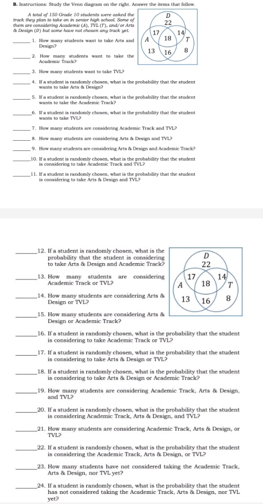 Instructions: Study the Venn diagram on the right. Answer the items that follow
A total of 150 Grade 10 students were asked the
track they plan to take on in senior high school. Some of
them are considering Academic (A), TVL (T), and/or Arts
& Design (D) but some have not chosen any track yet.
_1. How many students want to take Arts and
Design?
_2. How many students want to take the
_3. How many students want to take TVL?
_4. If a student is randomly chosen, what is the probability that the student
wants to take Arts & Design?
_5. If a student is randomly chosen, what is the probability that the student
wants to take the Academic Track?
_6. If a student is randomly chosen, what is the probability that the student
wants to take TVL?
_7. How many students are considering Academic Track and TVL?
8. How many students are considering Arts & Design and TVL?
_9. How many students are considering Arts & Design and Academic Track?
_10. If a student is randomly chosen, what is the probability that the student
is considering to take Academic Track and TVL?
_11. If a student is randomly chosen, what is the probability that the student
is considering to take Arts & Design and TVL?
_12. If a student is randomly chosen, what is the
probability that the student is considering
to take Arts & Design and Academic Track?
_13. How many students are considering
Academic Track or TVL? 
_14. How many students are considering Arts &
Design or TVL?
_15. How many students are considering Arts &
Design or Academic Track?
_16. If a student is randomly chosen, what is the probability that the student
is considering to take Academic Track or TVL?
_17. If a student is randomly chosen, what is the probability that the student
is considering to take Arts & Design or TVL?
_18. If a student is randomly chosen, what is the probability that the student
is considering to take Arts & Design or Academic Track?
_19. How many students are considering Academic Track, Arts & Design,
and TVL?
_20. If a student is randomly chosen, what is the probability that the student
is considering Academic Track, Arts & Design, and TVL?
_21. How many students are considering Academic Track, Arts & Design, or
TVL?
_22. If a student is randomly chosen, what is the probability that the student
is considering the Academic Track, Arts & Design, or TVL?
_23. How many students have not considered taking the Academic Track,
Arts & Design, nor TVL yet?
_24. If a student is randomly chosen, what is the probability that the student
has not considered taking the Academic Track, Arts & Design, nor TVL
yet?