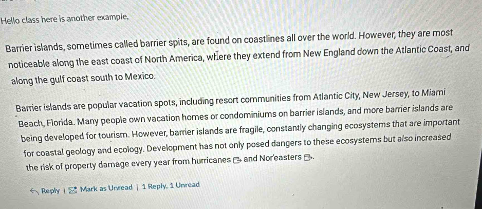 Hello class here is another example, 
Barrier islands, sometimes called barrier spits, are found on coastlines all over the world. However, they are most 
noticeable along the east coast of North America, where they extend from New England down the Atlantic Coast, and 
along the gulf coast south to Mexico. 
Barrier islands are popular vacation spots, including resort communities from Atlantic City, New Jersey, to Miami 
Beach, Florida. Many people own vacation homes or condominiums on barrier islands, and more barrier islands are 
being developed for tourism. However, barrier islands are fragile, constantly changing ecosystems that are important 
for coastal geology and ecology. Development has not only posed dangers to these ecosystems but also increased 
the risk of property damage every year from hurricanes _ and Nor'easters . 
Reply |- Mark as Unread | 1 Reply, 1 Unread