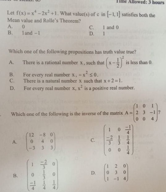 Time Allowed: 3 hours
Let f(x)=x^4-2x^2+1. What value(s) of c in [-1,1] satisfies both the
Mean value and Rolle's Theorem?
A. 0 C. 1 and 0
B. 1and -1 D. 1
Which one of the following propositions has truth value true?
A. There is a rational number x , such that (x- 1/2 )^2 is less than 0.
B. For every real number x ， -x^2≤ 0.
C. There is a natural number x such that x+2=1.
D. For every real number x, x^2 is a positive real number.
Which one of the following is the inverse of the matrix A=beginpmatrix 1&0&1 2&3&-1 0&0&4endpmatrix.
A. beginpmatrix 12&-8&0 0&4&0 -3&3&3endpmatrix beginpmatrix 1&0& (-1)/4   (-2)/3 & 1/3 & 1/4  0&0& 1/4 endpmatrix
C.
B. beginpmatrix 1& (-2)/3 &0 0& 1/3 &0 - 1/4 & 1/4 & 1/4 endpmatrix D. beginpmatrix 1&2&0 0&3&0 1&-1&4endpmatrix