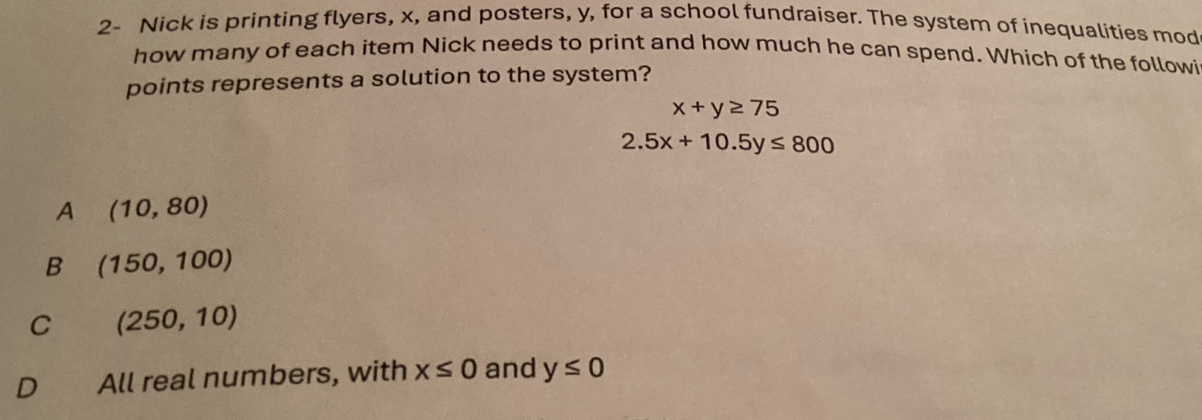 2- Nick is printing flyers, x, and posters, y, for a school fundraiser. The system of inequalities mod
how many of each item Nick needs to print and how much he can spend. Which of the followi
points represents a solution to the system?
x+y≥ 75
2.5x+10.5y≤ 800
A (10,80)
B (150,100)
C (250,10)
D€£ All real numbers, with x≤ 0 and y≤ 0