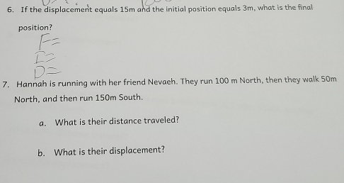 If the displacement equals 15m and the initial position equals 3m, what is the final 
position? 
7. Hannah is running with her friend Nevaeh. They run 100 m North, then they walk 50m
North, and then run 150m South. 
a. What is their distance traveled? 
b. What is their displacement?