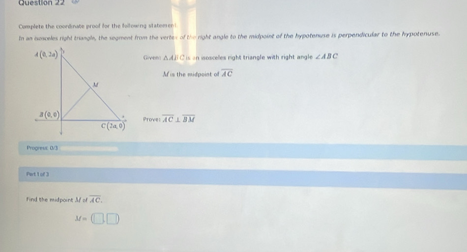 Complete the coordinate proof for the following statement
In an isosceles right triangle, the segment from the vertex of the right angle to the midpoint of the hypotenuse is perpendicular to the hypotenuse.
Given △ ABC is an isosceles right triangle with right angle ∠ ABC
M is the midpoint of overline AC
Prove: overline AC⊥ overline BM
Progress: 0/3
Part 1 of 3
Find the midpoint M of overline AC.
M=(□ ,□ )