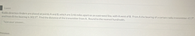 noed 
Radle-direction fnders are placed at points A and B, which are 3.46 miles apart on an east-west line, with A west of B. From A the bearing of a certain radio transmitter 47.7°
and from B the bearing is 302.5°. Find the distance of the transmitter from A. Round to the nearest hundredth. 
Tou your sreer 
revious