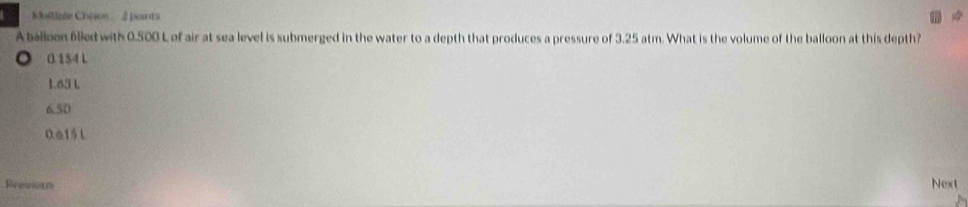 uilisée Choion - 2 points
A balloen 6lled with 0.500 L of air at sea level is submerged in the water to a depth that produces a pressure of 3.25 atm. What is the volume of the balloon at this depth?
○ 0.154 L
1.63 L
6.50
0.a15 L
Reewotm Next