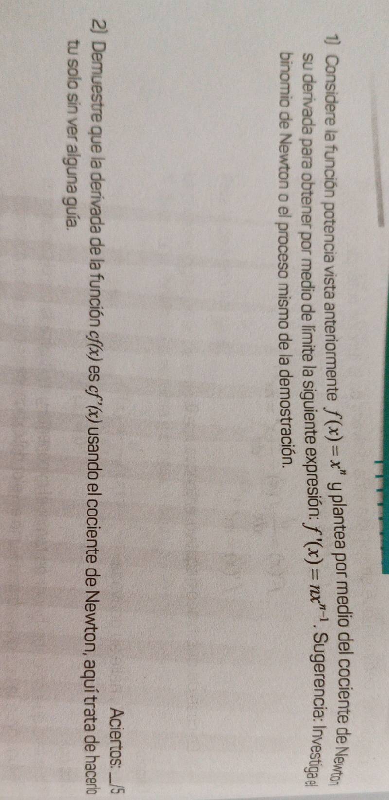 Considere la función potencia vista anteriormente f(x)=x^n y plantea por medio del cociente de Newton 
su derivada para obtener por medio de límite la siguiente expresión: f'(x)=nx^(n-1). Sugerencia: Investiga e 
binomio de Newton o el proceso mismo de la demostración. 
Aciertos: __/5 
2) Demuestre que la derivada de la función cf(x) es cf'(x) usando el cociente de Newton, aquí trata de hacerlo 
tu solo sin ver alguna guía.