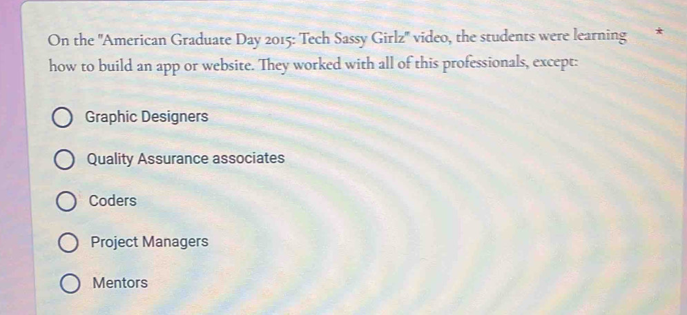 On the ''American Graduate Day 2015: Tech Sassy Girlz'' video, the students were learning *
how to build an app or website. They worked with all of this professionals, except:
Graphic Designers
Quality Assurance associates
Coders
Project Managers
Mentors