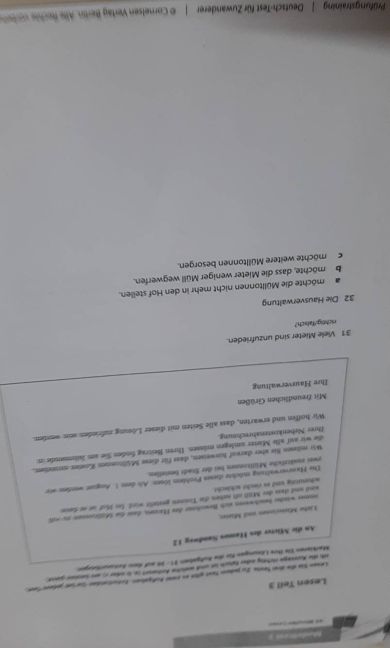 Modelreur y 
e Le 
Lesen Teil 3 
Lesen Sie die drei Texte. Zu jedem Text gltt es zwel Eufgaben. Sntoreden Süe set jeder fer 
ob die Aussage richtly oder fatsch ist and weiche Antort in, is oder o, was pechn geset. 
Markieren Sie Ihre Lösungen für die Aufgaben PS=3x ud dam hat 
An die Mieter des Hauses Sandweg 12 
Liehe Mieterinnen und Mieter, 
immer winder beschweren sich Bewohner des Hauses, dass die Mällnsnnen 2506tl
sind und dam der Müll oft neben die Tonnen gestelle wird. Io Maf a as diene 
schmutzig und es riecht schlecht. 
Die Hausverwaltung möchte dieses Problem lösen: Als dem 1. Auqun wenden wie 
zwei zusätzliche Mülltonnen bei der Stadt bestellen. 
Wir müssen Sie aber darauf hinweisen, dass für diese Mülltonnen Kasten entsteten, 
die wir auf alle Mieter umlegen müssen. Ihren Beitrag finden füe an hmsende in 
Ihrer Nebenkostenabrechnung. 
Wir hoffen und erwarten, dass alle Seiten mit dieser Lösung zufrinden sein werden. 
Mit freundlichen Grüßen 
Ihre Hausverwaltung 
31 Viele Mieter sind unzufrieden. 
richtig/falsch? 
32 Die Hausverwaltung 
amöchte die Mülltonnen nicht mehr in den Hof stellen. 
be möchte, dass die Mieter weniger Müll wegwerfen. 
cmöchte weitere Mülltonnen besorgen. 
Prüfungstraining | Deutsch-Test für Zuwanderer | © Cornelsen Verlag Berlin. Alle Rechte vor den