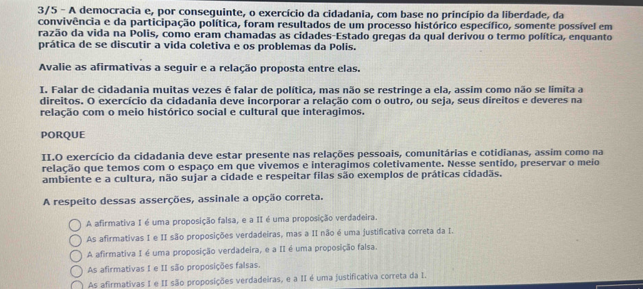 3/5 - A democracia e, por conseguinte, o exercício da cidadania, com base no princípio da liberdade, da
convivência e da participação política, foram resultados de um processo histórico específico, somente possível em
razão da vida na Polis, como eram chamadas as cidades-Estado gregas da qual derivou o termo política, enquanto
prática de se discutir a vida coletiva e os problemas da Polis.
Avalie as afirmativas a seguir e a relação proposta entre elas.
I. Falar de cidadania muitas vezes é falar de política, mas não se restringe a ela, assim como não se limita a
direitos. O exercício da cidadania deve incorporar a relação com o outro, ou seja, seus direitos e deveres na
relação com o meio histórico social e cultural que interagimos.
PORQUE
II.O exercício da cidadania deve estar presente nas relações pessoais, comunitárias e cotidianas, assim como na
relação que temos com o espaço em que vivemos e interagimos coletivamente. Nesse sentido, preservar o meio
ambiente e a cultura, não sujar a cidade e respeitar filas são exemplos de práticas cidadãs.
A respeito dessas asserções, assinale a opção correta.
A afirmativa I é uma proposição falsa, e a II é uma proposição verdadeira.
As afirmativas I e II são proposições verdadeiras, mas a II não é uma justificativa correta da I.
A afirmativa I é uma proposição verdadeira, e a II é uma proposição falsa.
As afirmativas I e II são proposições falsas.
As afirmativas I e II são proposições verdadeiras, e a II é uma justificativa correta da I.