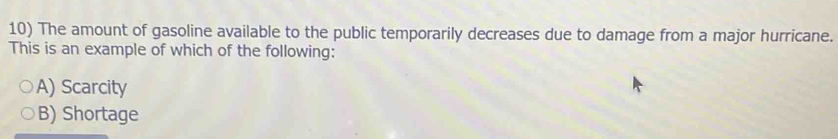 The amount of gasoline available to the public temporarily decreases due to damage from a major hurricane.
This is an example of which of the following:
A) Scarcity
B) Shortage