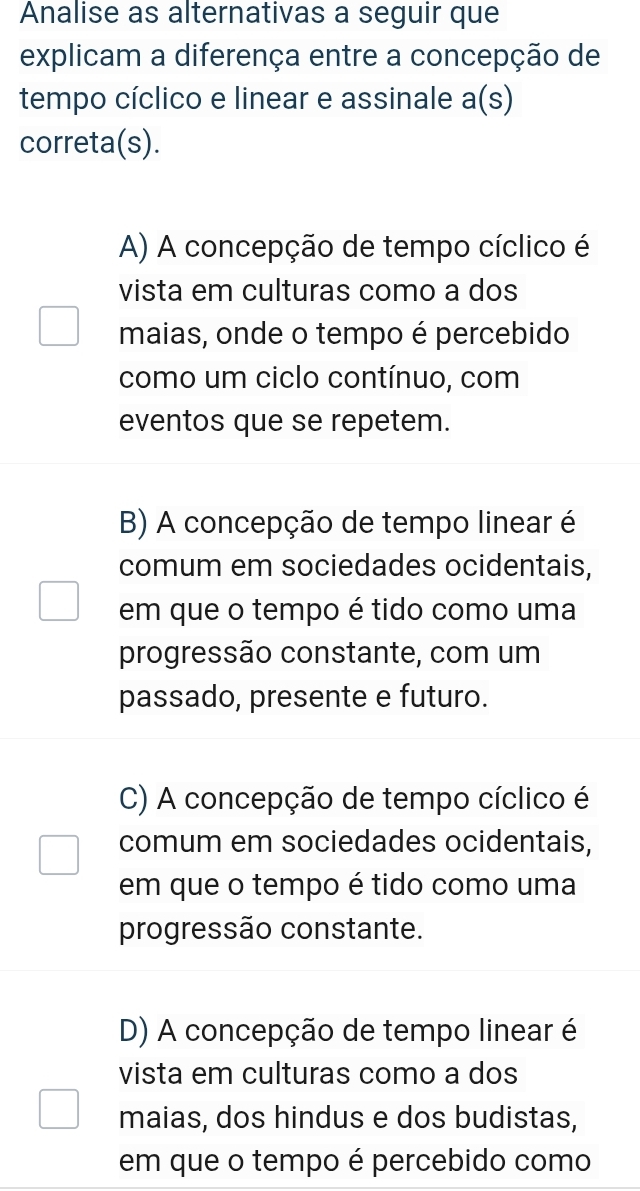 Analise as alternativas a seguir que
explicam a diferença entre a concepção de
tempo cíclico e linear e assinale a(s) 
correta(s).
A) A concepção de tempo cíclico é
vista em culturas como a dos
maias, onde o tempo é percebido
como um ciclo contínuo, com
eventos que se repetem.
B) A concepção de tempo linear é
comum em sociedades ocidentais,
em que o tempo é tido como uma
progressão constante, com um
passado, presente e futuro.
C) A concepção de tempo cíclico é
comum em sociedades ocidentais,
em que o tempo é tido como uma
progressão constante.
D) A concepção de tempo linear é
vista em culturas como a dos
maias, dos hindus e dos budistas,
em que o tempo é percebido como