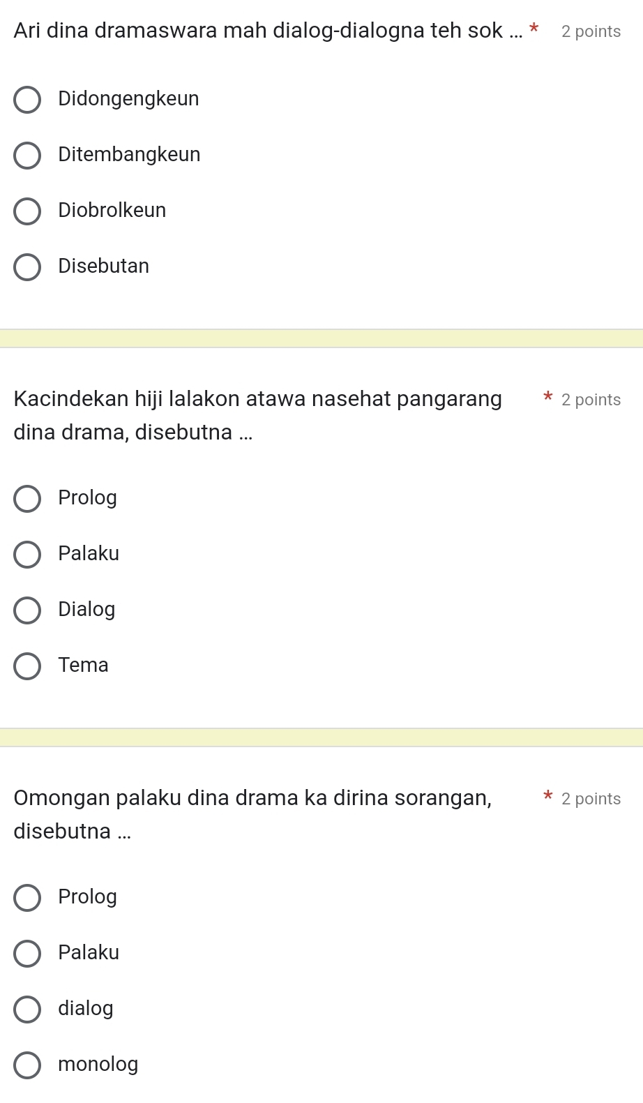 Ari dina dramaswara mah dialog-dialogna teh sok ... * 2 points
Didongengkeun
Ditembangkeun
Diobrolkeun
Disebutan
Kacindekan hiji lalakon atawa nasehat pangarang 2 points
dina drama, disebutna ...
Prolog
Palaku
Dialog
Tema
Omongan palaku dina drama ka dirina sorangan, 2 points
disebutna ...
Prolog
Palaku
dialog
monolog